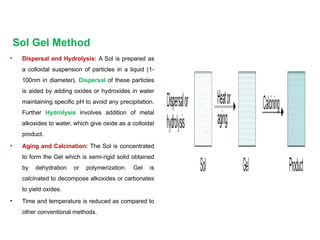 Sol Gel Method
• Dispersal and Hydrolysis: A Sol is prepared as
a colloidal suspension of particles in a liquid (1-
100nm in diameter). Dispersal of these particles
is aided by adding oxides or hydroxides in water
maintaining specific pH to avoid any precipitation.
Further Hydrolysis involves addition of metal
alkoxides to water, which give oxide as a colloidal
product.
• Aging and Calcination: The Sol is concentrated
to form the Gel which is semi-rigid solid obtained
by dehydration or polymerization. Gel is
calcinated to decompose alkoxides or carbonates
to yield oxides.
• Time and temperature is reduced as compared to
other conventional methods.
 