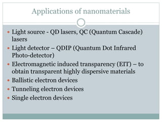 Applications of nanomaterials
 Light source - QD lasers, QC (Quantum Cascade)
lasers
 Light detector – QDIP (Quantum Dot Infrared
Photo-detector)
 Electromagnetic induced transparency (EIT) – to
obtain transparent highly dispersive materials
 Ballistic electron devices
 Tunneling electron devices
 Single electron devices
 