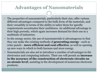 Advantages of Nanomaterials
 The properties of nanomaterials, particularly their size, offer various
different advantages compared to the bulk-form of the materials, and
their versatility in terms of the ability to tailor them for specific
requirements accentuates their usefulness. An additional advantage is
their high porosity, which again increases demand for their use in a
multitude of industries.
 In the energy sector, the use of nanomaterials is advantageous in that
they can make the existing methods of generating energy - such as
solar panels - more efficient and cost-effective, as well as opening
up new ways in which to both harness and store energy.
 Nanomaterials are also set to introduce a number of advantages in the
electronics and computing industry. Their use will permit an increase
in the accuracy of the construction of electronic circuits on
an atomic level, assisting in the development of numerous electronic
products.
 