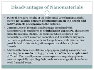 Disadvantages of Nanomaterials
 Due to the relative novelty of the widespread use of nanomaterials,
there is not a large amount of information on the health and
safety aspects of exposure to the materials.
 Currently, one of the main disadvantages associated with
nanomaterials is considered to be inhalation exposure. This concern
arises from animal studies, the results of which suggested that
nanomaterials such as carbon nanotubes and nanofibers may cause
detrimental pulmonary effects, such as pulmonary fibrosis. Further
possible health risks are ingestion exposure and dust explosion
hazards.
 Additionally, there are still knowledge gaps regarding nanomaterials,
meaning the manufacturing process can often be complex and
difficult. The overall process is also expensive, requiring optimum
results - especially regarding their use in consumer goods - in order to
avoid financial losses.
 