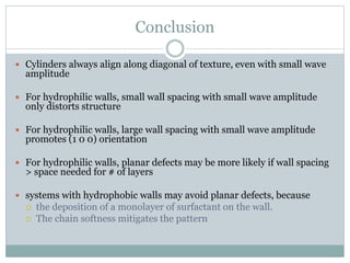 Conclusion
 Cylinders always align along diagonal of texture, even with small wave
amplitude
 For hydrophilic walls, small wall spacing with small wave amplitude
only distorts structure
 For hydrophilic walls, large wall spacing with small wave amplitude
promotes (1 0 0) orientation
 For hydrophilic walls, planar defects may be more likely if wall spacing
> space needed for # of layers
 systems with hydrophobic walls may avoid planar defects, because
 the deposition of a monolayer of surfactant on the wall.
 The chain softness mitigates the pattern
 