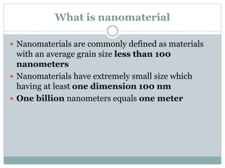 What is nanomaterial
 Nanomaterials are commonly defined as materials
with an average grain size less than 100
nanometers
 Nanomaterials have extremely small size which
having at least one dimension 100 nm
 One billion nanometers equals one meter
 