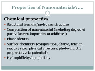 Properties of Nanomaterials?....
Chemical properties
 Structural formula/molecular structure
 Composition of nanomaterial (including degree of
purity, known impurities or additives)
 Phase identity
 Surface chemistry (composition, charge, tension,
reactive sites, physical structure, photocatalytic
properties, zeta potential)
 Hydrophilicity/lipophilicity
 