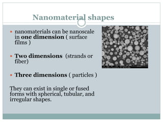 Nanomaterial shapes
 nanomaterials can be nanoscale
in one dimension ( surface
films )
 Two dimensions (strands or
fiber)
 Three dimensions ( particles )
They can exist in single or fused
forms with spherical, tubular, and
irregular shapes.
 