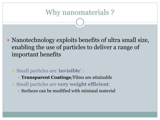 Why nanomaterials ?
 Nanotechnology exploits benefits of ultra small size,
enabling the use of particles to deliver a range of
important benefits
 Small particles are ‘invisible’ :
 Transparent Coatings/Films are attainable
 Small particles are very weight efficient:
 Surfaces can be modified with minimal material
 