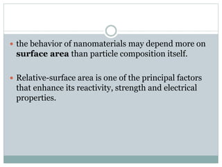  the behavior of nanomaterials may depend more on
surface area than particle composition itself.
 Relative-surface area is one of the principal factors
that enhance its reactivity, strength and electrical
properties.
 