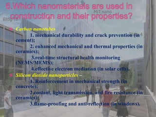  Carbon nanotubes
1. mechanical durability and crack prevention (in
cement);
2. enhanced mechanical and thermal properties (in
ceramics);
3.real-time structural health monitoring
(NEMS/MEMS);
4.effective electron mediation (in solar cells).
 Silicon dioxide nanoparticles –
1. Reinforcement in mechanical strength (in
concrete);
2.coolant, light transmission, and fire resistance (in
ceramics);
3.flame-proofing and anti-reflection (in windows).
 