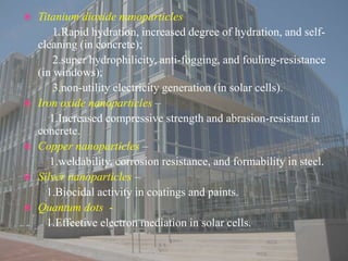  Titanium dioxide nanoparticles
1.Rapid hydration, increased degree of hydration, and self-
cleaning (in concrete);
2.super hydrophilicity, anti-fogging, and fouling-resistance
(in windows);
3.non-utility electricity generation (in solar cells).
 Iron oxide nanoparticles –
1.Increased compressive strength and abrasion-resistant in
concrete.
 Copper nanoparticles –
1.weldability, corrosion resistance, and formability in steel.
 Silver nanoparticles –
1.Biocidal activity in coatings and paints.
 Quantum dots -
1.Effective electron mediation in solar cells.
 