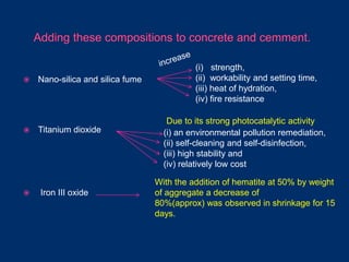  Nano-silica and silica fume
 Titanium dioxide
 Iron III oxide
(i) strength,
(ii) workability and setting time,
(iii) heat of hydration,
(iv) fire resistance
(i) an environmental pollution remediation,
(ii) self-cleaning and self-disinfection,
(iii) high stability and
(iv) relatively low cost
Due to its strong photocatalytic activity
With the addition of hematite at 50% by weight
of aggregate a decrease of
80%(approx) was observed in shrinkage for 15
days.
 