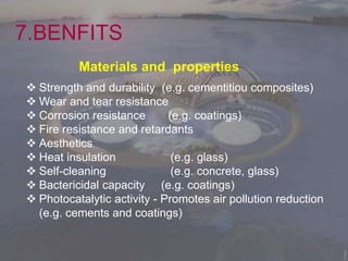7.BENFITS
Materials and properties
 Strength and durability (e.g. cementitiou composites)
 Wear and tear resistance
 Corrosion resistance (e.g. coatings)
 Fire resistance and retardants
 Aesthetics
 Heat insulation (e.g. glass)
 Self-cleaning (e.g. concrete, glass)
 Bactericidal capacity (e.g. coatings)
 Photocatalytic activity - Promotes air pollution reduction
(e.g. cements and coatings)
 
