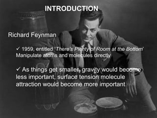 INTRODUCTION
Richard Feynman
 1959, entitled ‘There's Plenty of Room at the Bottom’
Manipulate atoms and molecules directly
 As things get smaller, gravity would become
less important, surface tension molecule
attraction would become more important
 