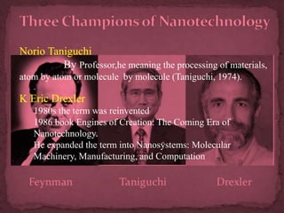 Norio Taniguchi
By Professor,he meaning the processing of materials,
atom by atom or molecule by molecule (Taniguchi, 1974).
.
K Eric Drexler
1980s the term was reinvented
1986 book Engines of Creation: The Coming Era of
Nanotechnology.
He expanded the term into Nanosystems: Molecular
Machinery, Manufacturing, and Computation
 