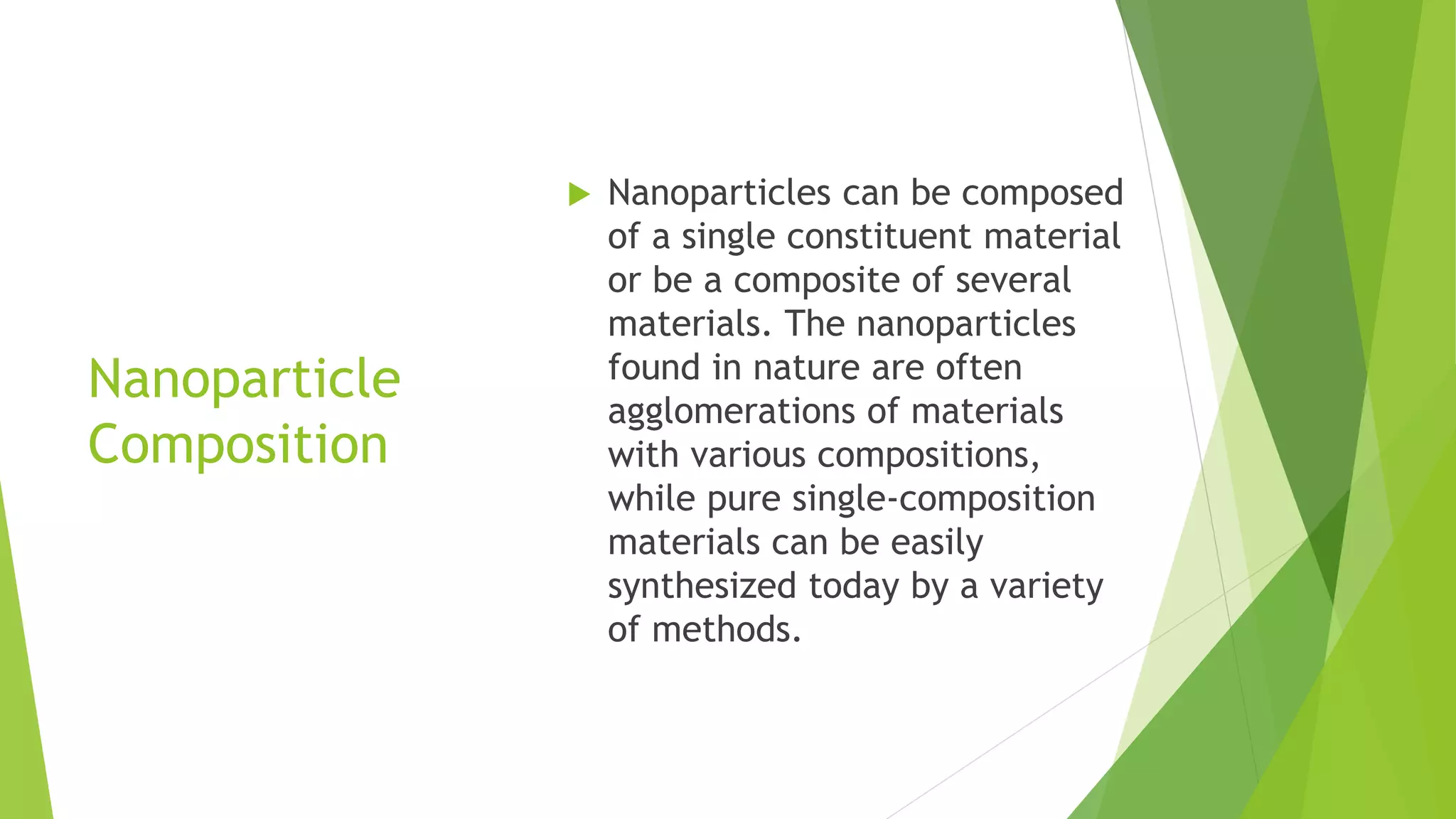 Nanoparticle
Composition
 Nanoparticles can be composed
of a single constituent material
or be a composite of several
materials. The nanoparticles
found in nature are often
agglomerations of materials
with various compositions,
while pure single-composition
materials can be easily
synthesized today by a variety
of methods.
 