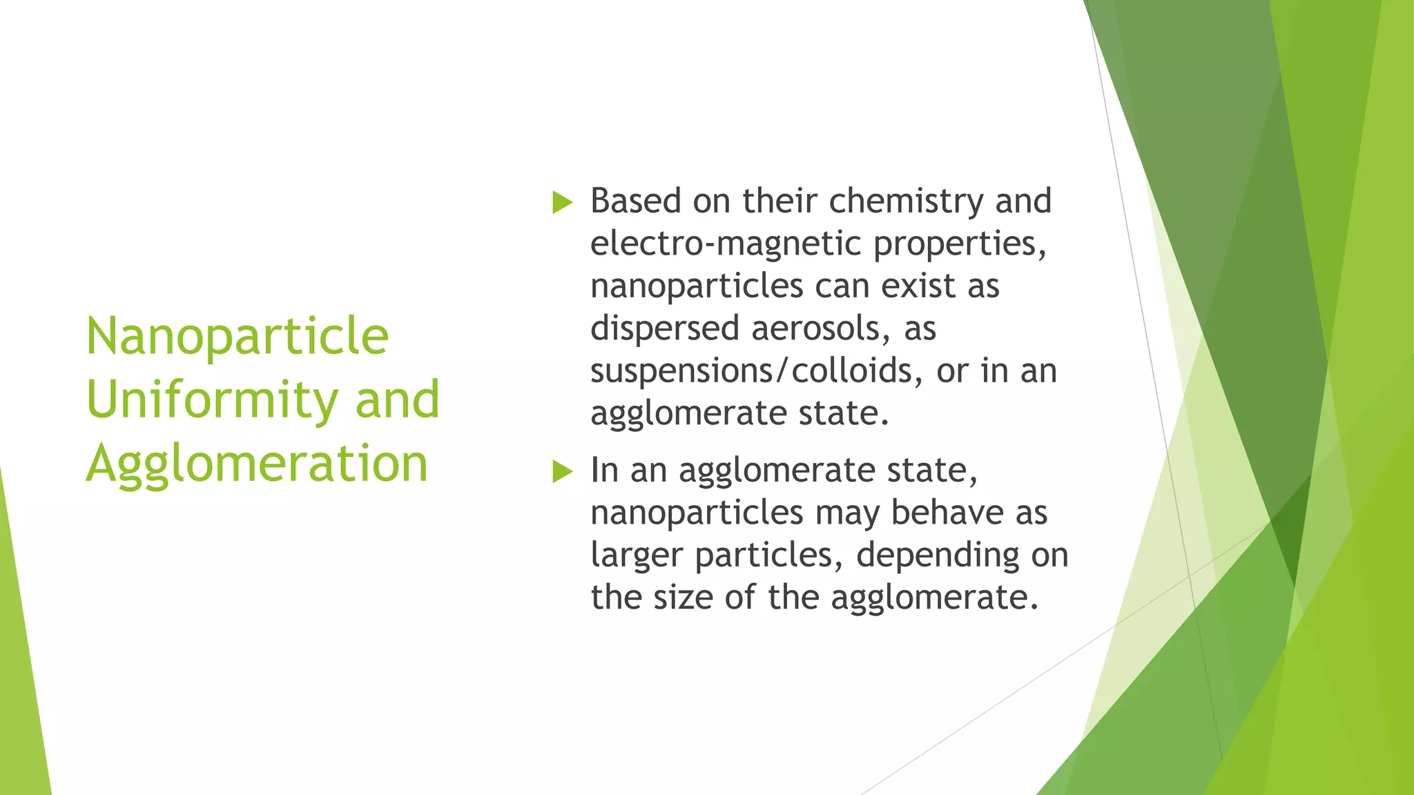 Nanoparticle
Uniformity and
Agglomeration
 Based on their chemistry and
electro-magnetic properties,
nanoparticles can exist as
dispersed aerosols, as
suspensions/colloids, or in an
agglomerate state.
 In an agglomerate state,
nanoparticles may behave as
larger particles, depending on
the size of the agglomerate.
 