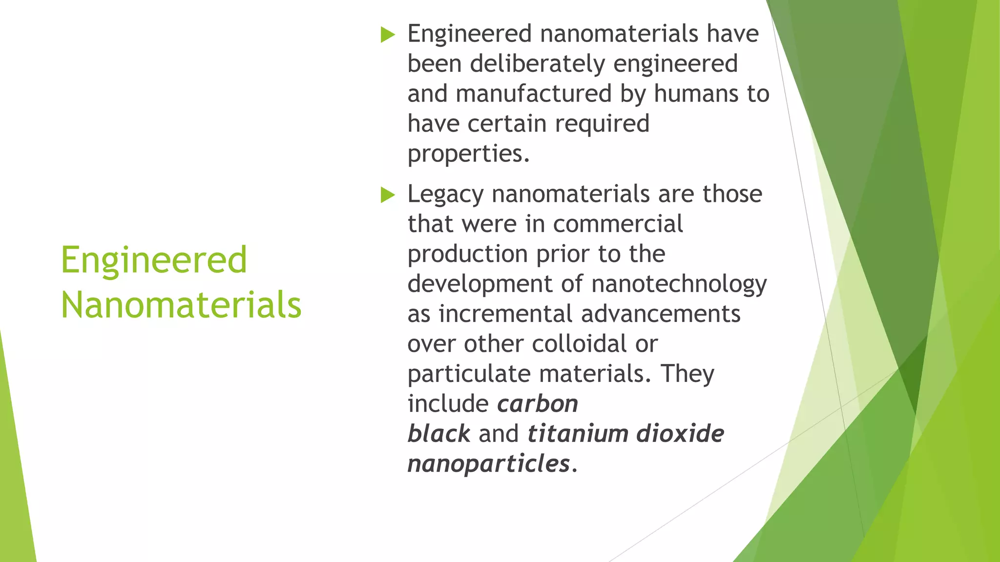 Engineered
Nanomaterials
 Engineered nanomaterials have
been deliberately engineered
and manufactured by humans to
have certain required
properties.
 Legacy nanomaterials are those
that were in commercial
production prior to the
development of nanotechnology
as incremental advancements
over other colloidal or
particulate materials. They
include carbon
black and titanium dioxide
nanoparticles.
 