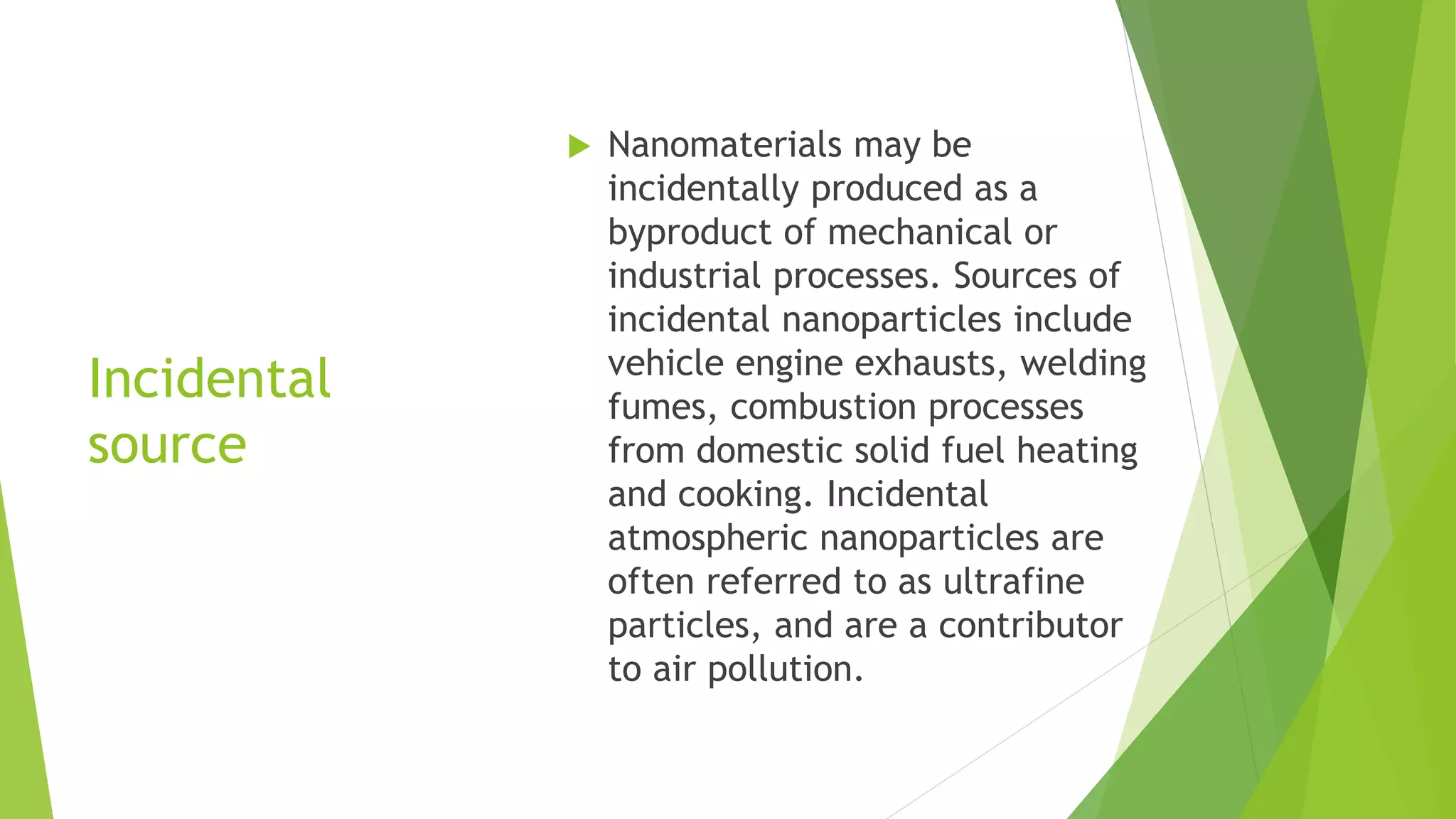 Incidental
source
 Nanomaterials may be
incidentally produced as a
byproduct of mechanical or
industrial processes. Sources of
incidental nanoparticles include
vehicle engine exhausts, welding
fumes, combustion processes
from domestic solid fuel heating
and cooking. Incidental
atmospheric nanoparticles are
often referred to as ultrafine
particles, and are a contributor
to air pollution.
 