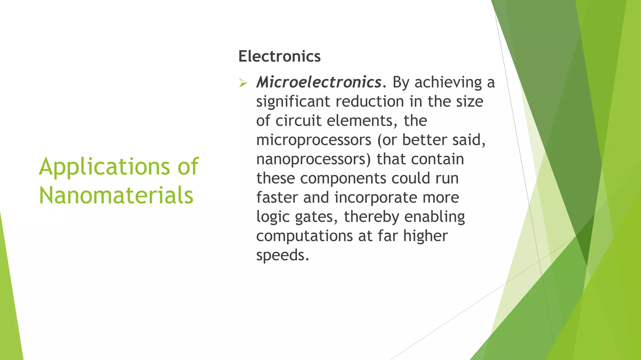 Applications of
Nanomaterials
Electronics
 Microelectronics. By achieving a
significant reduction in the size
of circuit elements, the
microprocessors (or better said,
nanoprocessors) that contain
these components could run
faster and incorporate more
logic gates, thereby enabling
computations at far higher
speeds.
 