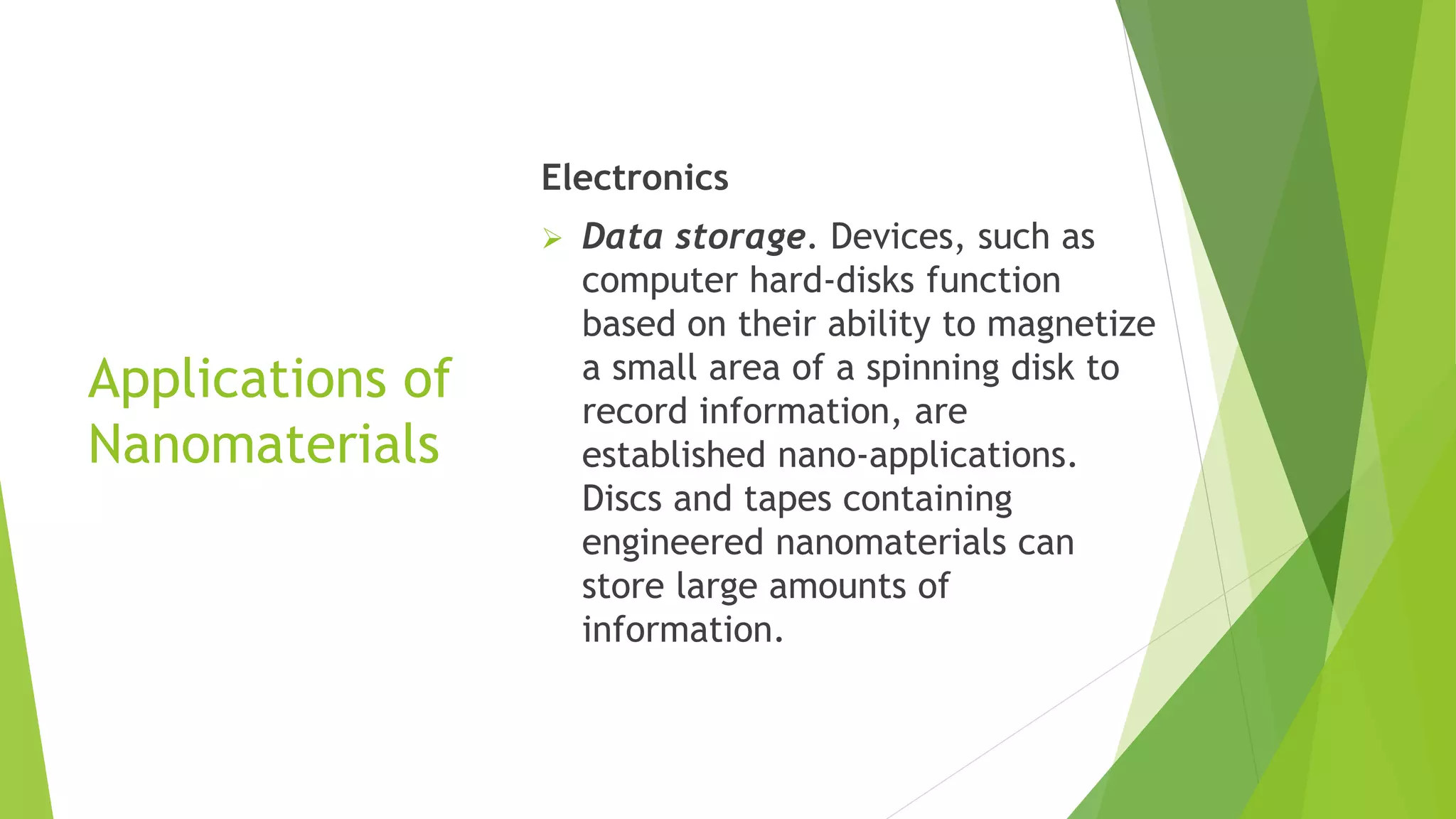 Applications of
Nanomaterials
Electronics
 Data storage. Devices, such as
computer hard-disks function
based on their ability to magnetize
a small area of a spinning disk to
record information, are
established nano-applications.
Discs and tapes containing
engineered nanomaterials can
store large amounts of
information.
 