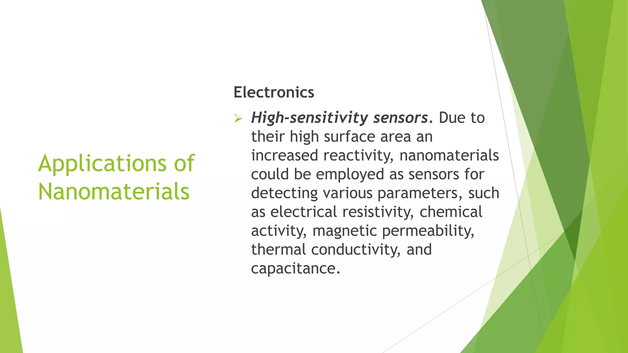 Applications of
Nanomaterials
Electronics
 High-sensitivity sensors. Due to
their high surface area an
increased reactivity, nanomaterials
could be employed as sensors for
detecting various parameters, such
as electrical resistivity, chemical
activity, magnetic permeability,
thermal conductivity, and
capacitance.
 