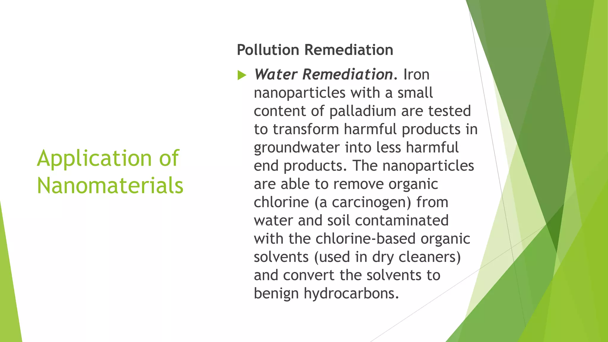 Application of
Nanomaterials
Pollution Remediation
 Water Remediation. Iron
nanoparticles with a small
content of palladium are tested
to transform harmful products in
groundwater into less harmful
end products. The nanoparticles
are able to remove organic
chlorine (a carcinogen) from
water and soil contaminated
with the chlorine-based organic
solvents (used in dry cleaners)
and convert the solvents to
benign hydrocarbons.
 