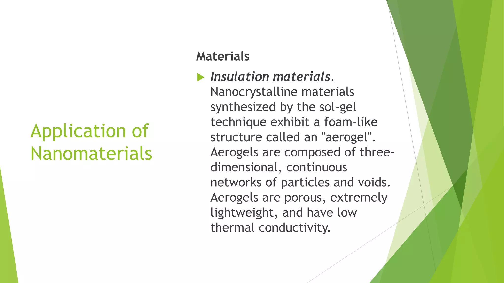 Application of
Nanomaterials
Materials
 Insulation materials.
Nanocrystalline materials
synthesized by the sol-gel
technique exhibit a foam-like
structure called an "aerogel".
Aerogels are composed of three-
dimensional, continuous
networks of particles and voids.
Aerogels are porous, extremely
lightweight, and have low
thermal conductivity.
 