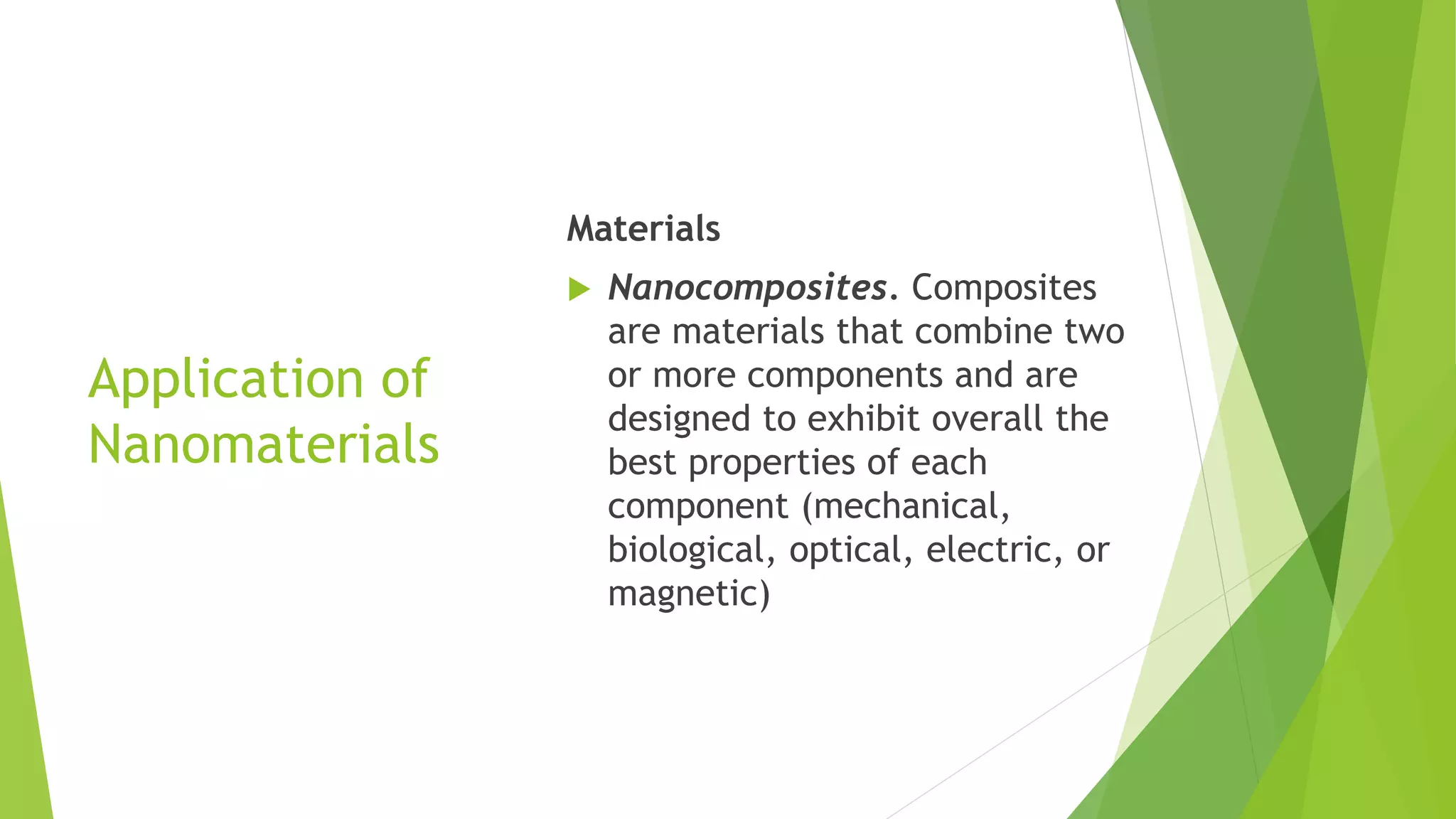 Application of
Nanomaterials
Materials
 Nanocomposites. Composites
are materials that combine two
or more components and are
designed to exhibit overall the
best properties of each
component (mechanical,
biological, optical, electric, or
magnetic)
 