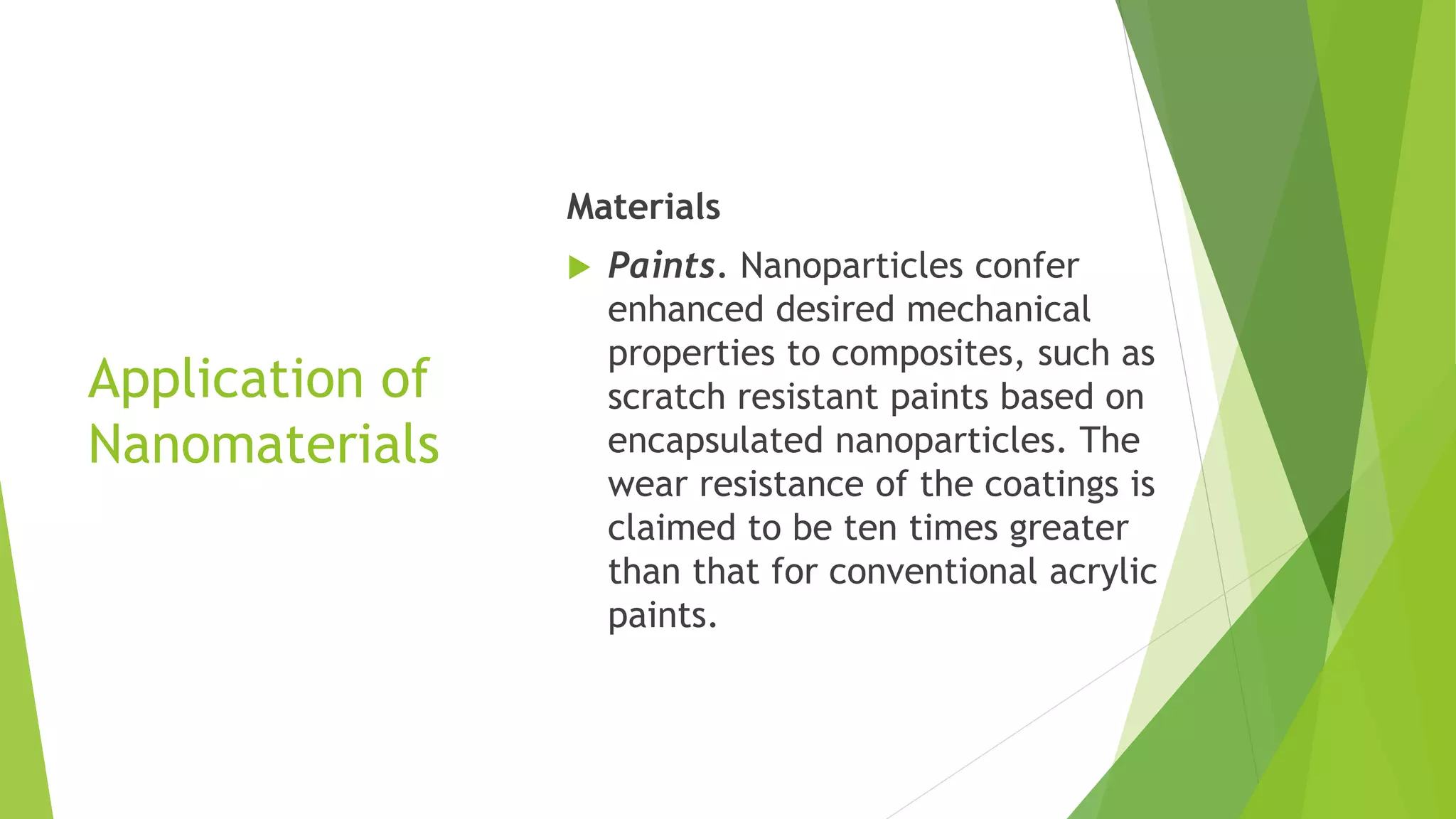 Application of
Nanomaterials
Materials
 Paints. Nanoparticles confer
enhanced desired mechanical
properties to composites, such as
scratch resistant paints based on
encapsulated nanoparticles. The
wear resistance of the coatings is
claimed to be ten times greater
than that for conventional acrylic
paints.
 