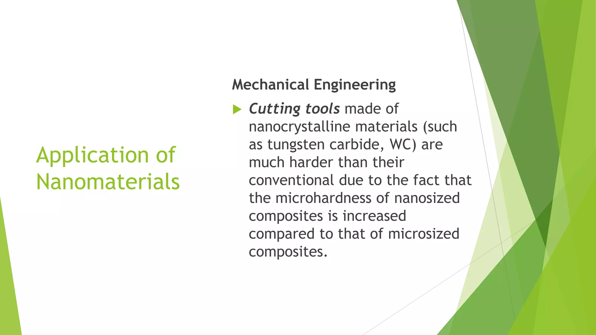 Application of
Nanomaterials
Mechanical Engineering
 Cutting tools made of
nanocrystalline materials (such
as tungsten carbide, WC) are
much harder than their
conventional due to the fact that
the microhardness of nanosized
composites is increased
compared to that of microsized
composites.
 