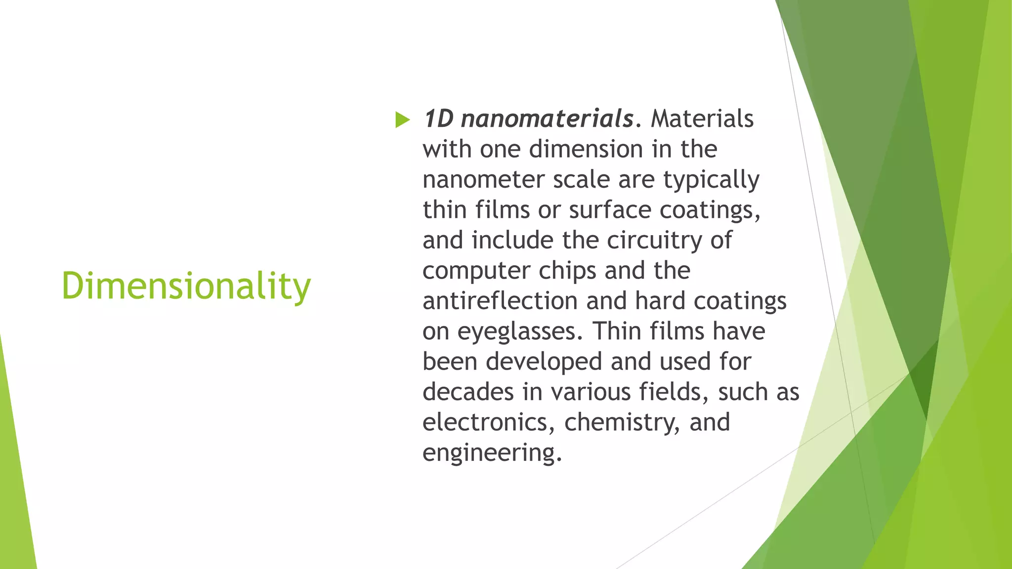 Dimensionality
 1D nanomaterials. Materials
with one dimension in the
nanometer scale are typically
thin films or surface coatings,
and include the circuitry of
computer chips and the
antireflection and hard coatings
on eyeglasses. Thin films have
been developed and used for
decades in various fields, such as
electronics, chemistry, and
engineering.
 