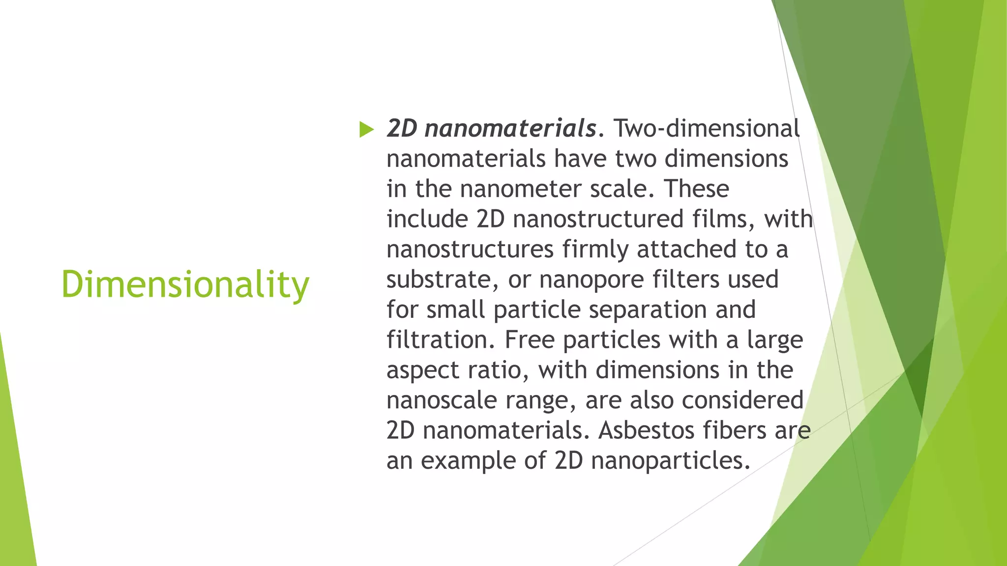 Dimensionality
 2D nanomaterials. Two-dimensional
nanomaterials have two dimensions
in the nanometer scale. These
include 2D nanostructured films, with
nanostructures firmly attached to a
substrate, or nanopore filters used
for small particle separation and
filtration. Free particles with a large
aspect ratio, with dimensions in the
nanoscale range, are also considered
2D nanomaterials. Asbestos fibers are
an example of 2D nanoparticles.
 