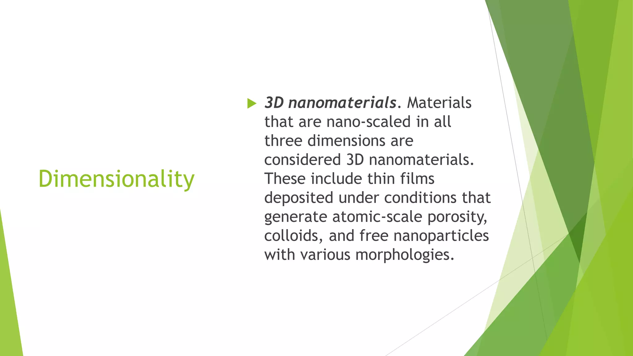 Dimensionality
 3D nanomaterials. Materials
that are nano-scaled in all
three dimensions are
considered 3D nanomaterials.
These include thin films
deposited under conditions that
generate atomic-scale porosity,
colloids, and free nanoparticles
with various morphologies.
 