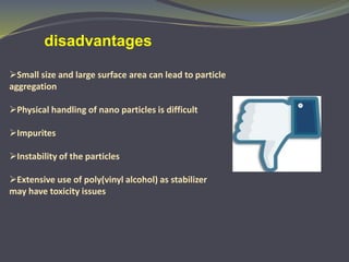 Small size and large surface area can lead to particle
aggregation
Physical handling of nano particles is difficult
Impurites
Instability of the particles
Extensive use of poly(vinyl alcohol) as stabilizer
may have toxicity issues
disadvantages
 