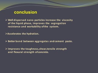  Well dispersed nano particles increase the viscosity
of the liquid phase, improves the segregation
resistance and workability ofthe system.
Accelerates the hydration.
 Better bond between aggregates and cement paste.
 Improves the toughness,shear,tensile strength
and flexural strength ofconcrete.
conclusion
 