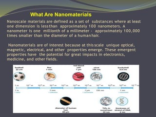 Nanoscale materials are defined as a set of substances where at least
one dimension is less than approximately 100 nanometers. A
nanometer is one millionth of a millimeter - approximately 100,000
times smaller than the diameter of a human hair.
Nanomaterials are of interest because at this scale unique optical,
magnetic, electrical, and other properties emerge. These emergent
properties have the potential for great impacts in electronics,
medicine, and other fields.
What Are Nanomaterials
 