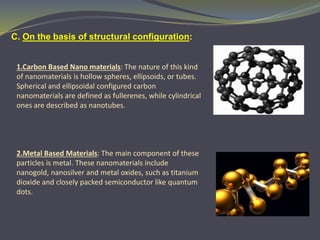 C. On the basis of structural configuration:
1.Carbon Based Nano materials: The nature of this kind
of nanomaterials is hollow spheres, ellipsoids, or tubes.
Spherical and ellipsoidal configured carbon
nanomaterials are defined as fullerenes, while cylindrical
ones are described as nanotubes.
2.Metal Based Materials: The main component of these
particles is metal. These nanomaterials include
nanogold, nanosilver and metal oxides, such as titanium
dioxide and closely packed semiconductor like quantum
dots.
 