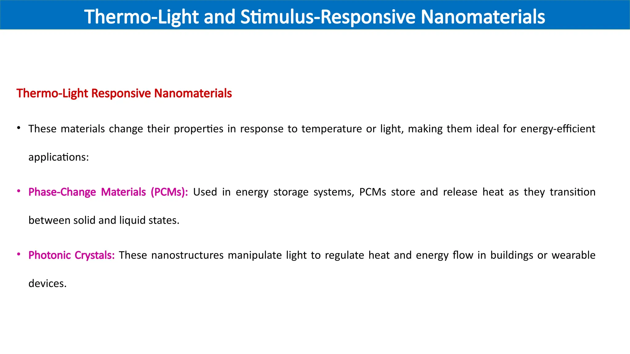 Thermo-Light Responsive Nanomaterials
• These materials change their properties in response to temperature or light, making them ideal for energy-efficient
applications:
• Phase-Change Materials (PCMs): Used in energy storage systems, PCMs store and release heat as they transition
between solid and liquid states.
• Photonic Crystals: These nanostructures manipulate light to regulate heat and energy flow in buildings or wearable
devices.
Thermo-Light and Stimulus-Responsive Nanomaterials
 