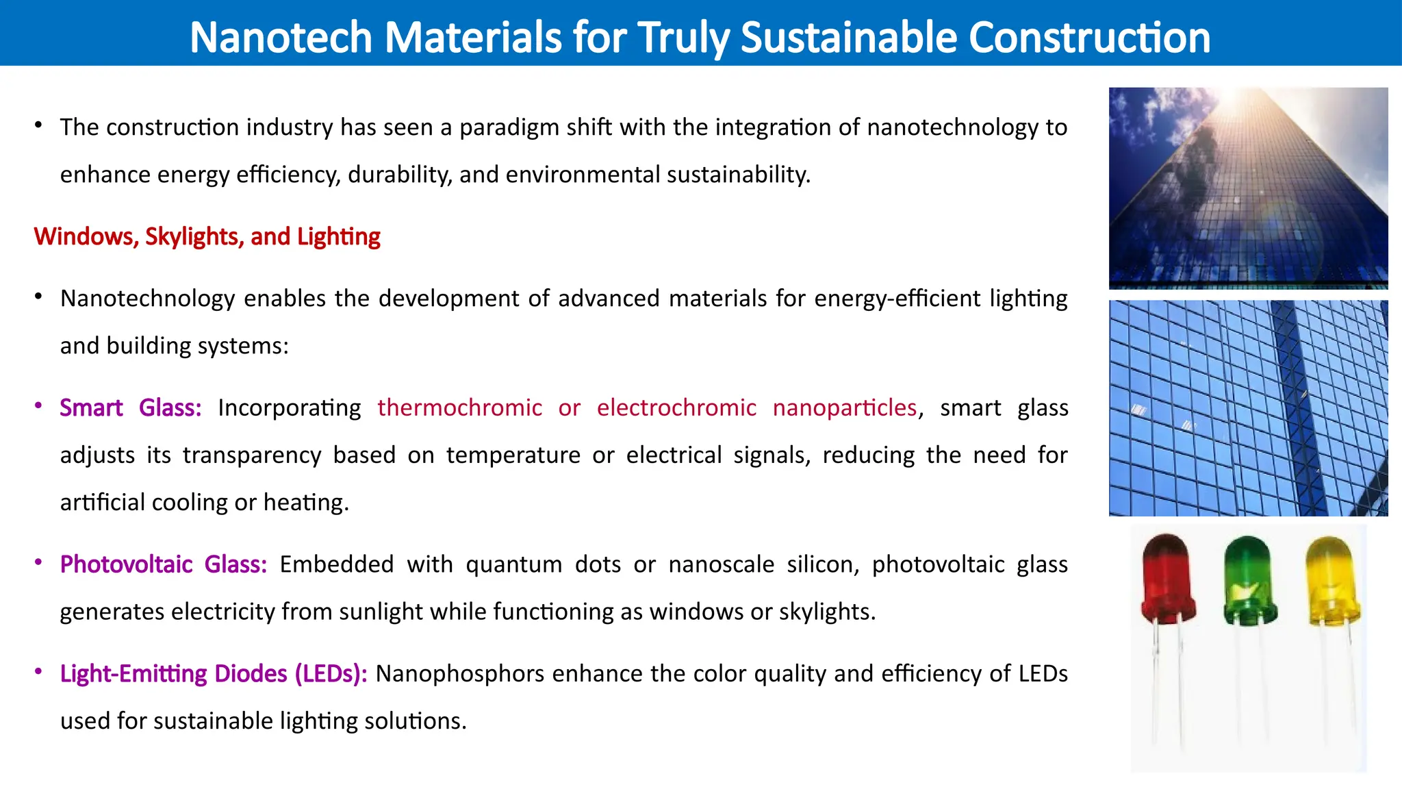 • The construction industry has seen a paradigm shift with the integration of nanotechnology to
enhance energy efficiency, durability, and environmental sustainability.
Windows, Skylights, and Lighting
• Nanotechnology enables the development of advanced materials for energy-efficient lighting
and building systems:
• Smart Glass: Incorporating thermochromic or electrochromic nanoparticles, smart glass
adjusts its transparency based on temperature or electrical signals, reducing the need for
artificial cooling or heating.
• Photovoltaic Glass: Embedded with quantum dots or nanoscale silicon, photovoltaic glass
generates electricity from sunlight while functioning as windows or skylights.
• Light-Emitting Diodes (LEDs): Nanophosphors enhance the color quality and efficiency of LEDs
used for sustainable lighting solutions.
Nanotech Materials for Truly Sustainable Construction
 