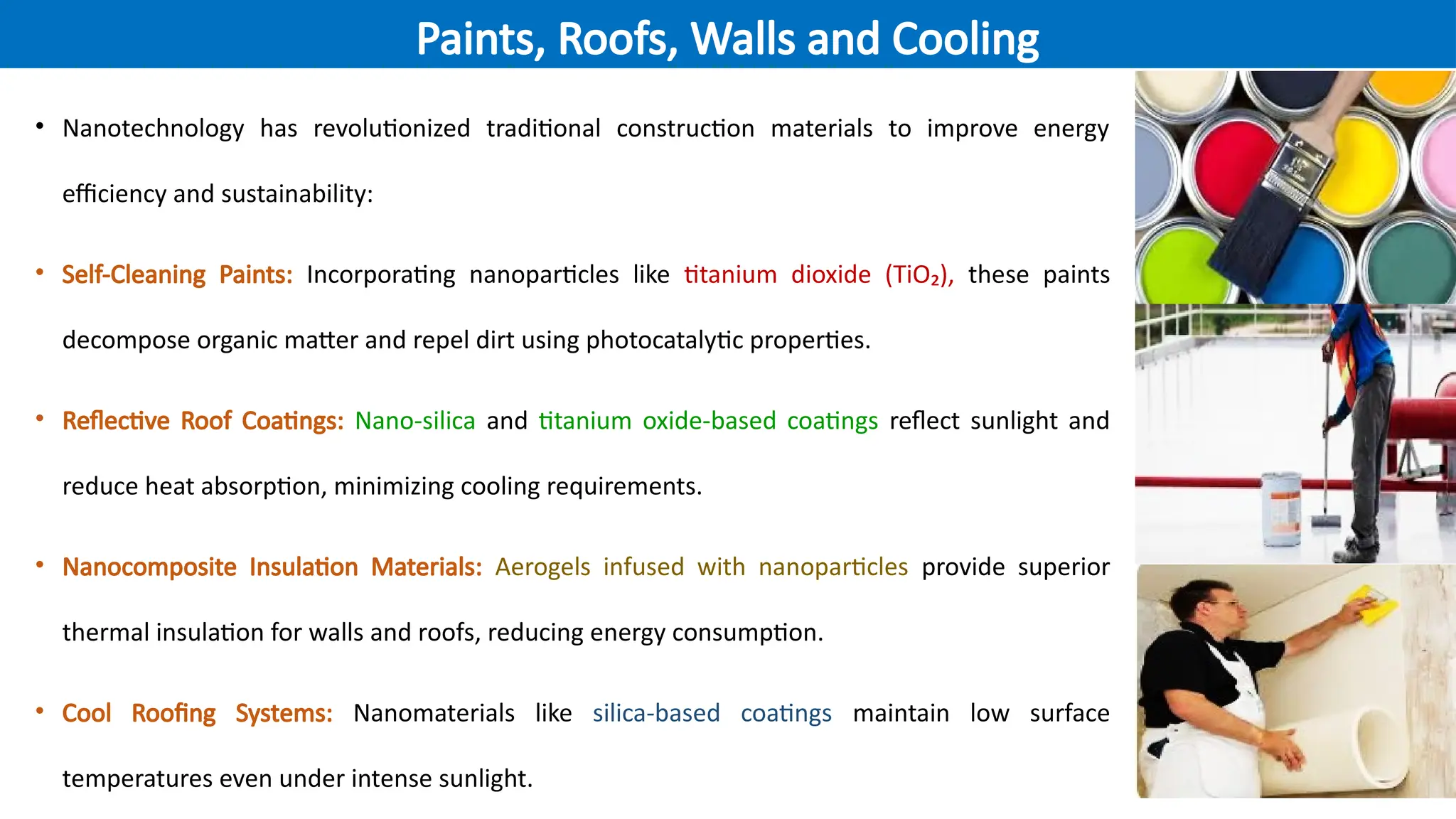 • Nanotechnology has revolutionized traditional construction materials to improve energy
efficiency and sustainability:
• Self-Cleaning Paints: Incorporating nanoparticles like titanium dioxide (TiO₂), these paints
decompose organic matter and repel dirt using photocatalytic properties.
• Reflective Roof Coatings: Nano-silica and titanium oxide-based coatings reflect sunlight and
reduce heat absorption, minimizing cooling requirements.
• Nanocomposite Insulation Materials: Aerogels infused with nanoparticles provide superior
thermal insulation for walls and roofs, reducing energy consumption.
• Cool Roofing Systems: Nanomaterials like silica-based coatings maintain low surface
temperatures even under intense sunlight.
Paints, Roofs, Walls and Cooling
 