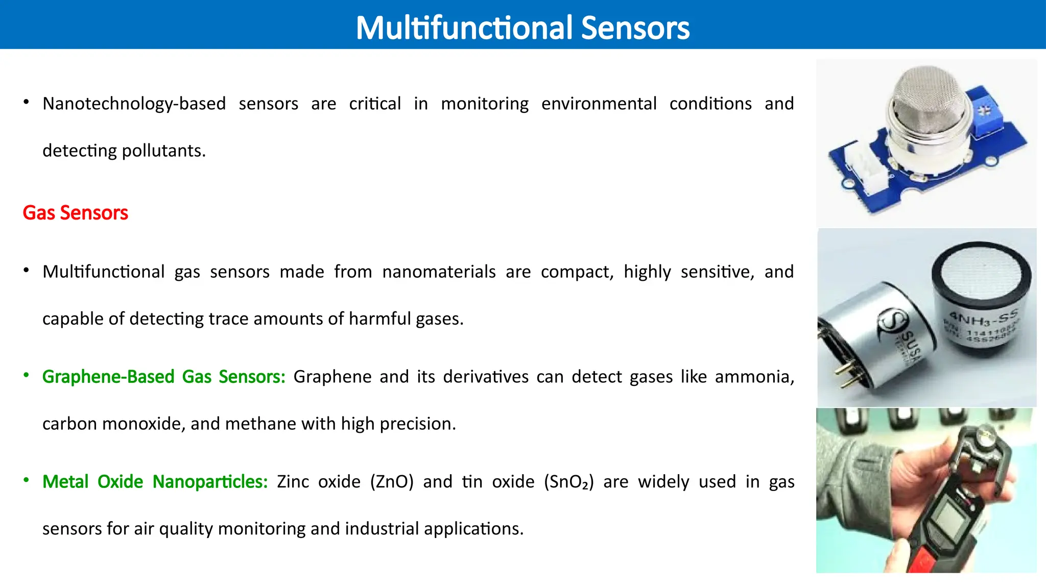 • Nanotechnology-based sensors are critical in monitoring environmental conditions and
detecting pollutants.
Gas Sensors
• Multifunctional gas sensors made from nanomaterials are compact, highly sensitive, and
capable of detecting trace amounts of harmful gases.
• Graphene-Based Gas Sensors: Graphene and its derivatives can detect gases like ammonia,
carbon monoxide, and methane with high precision.
• Metal Oxide Nanoparticles: Zinc oxide (ZnO) and tin oxide (SnO₂) are widely used in gas
sensors for air quality monitoring and industrial applications.
Multifunctional Sensors
 