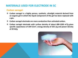 MATERIALS USED FOR ELECTRODE IN SC
Carbon aerogel:
 Carbon aerogel is a highly porous, synthetic, ultralight material derived from
an organic gel in which the liquid component of the gel has been replaced with
a gas.
 Carbon aerogel electrode are more conductive than activated carbon.
 Carbon aerogel electrode with surface density of about 400-1200 m2/g gives
specific capacitance of 104 F/cm3, energy density of 325 J/g and power density
of 20 W/g
 