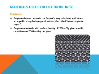 MATERIALS USED FOR ELECTRODE IN SC
Graphene:
 Graphene is pure carbon in the form of a very thin sheet with atoms
arranged in a regular hexagonal pattern,also called "nanocomposite
paper”.
 Graphene electrode with surface density of 2630 m2/g gives specific
capacitance of 550 Faraday per gram
 