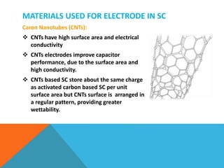 MATERIALS USED FOR ELECTRODE IN SC
Caron Nanotubes (CNTs):
 CNTs have high surface area and electrical
conductivity
 CNTs electrodes improve capacitor
performance, due to the surface area and
high conductivity.
 CNTs based SC store about the same charge
as activated carbon based SC per unit
surface area but CNTs surface is arranged in
a regular pattern, providing greater
wettability.
 
