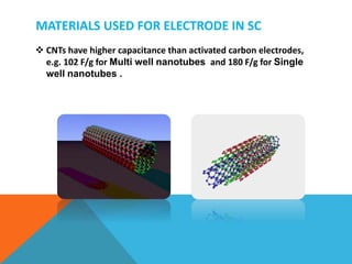 MATERIALS USED FOR ELECTRODE IN SC
 CNTs have higher capacitance than activated carbon electrodes,
e.g. 102 F/g for Multi well nanotubes and 180 F/g for Single
well nanotubes .
 