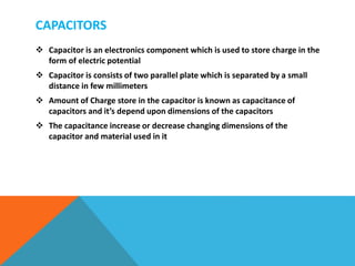 CAPACITORS
 Capacitor is an electronics component which is used to store charge in the
form of electric potential
 Capacitor is consists of two parallel plate which is separated by a small
distance in few millimeters
 Amount of Charge store in the capacitor is known as capacitance of
capacitors and it’s depend upon dimensions of the capacitors
 The capacitance increase or decrease changing dimensions of the
capacitor and material used in it
 