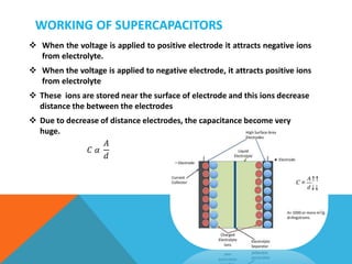 WORKING OF SUPERCAPACITORS
 When the voltage is applied to positive electrode it attracts negative ions
from electrolyte.
 When the voltage is applied to negative electrode, it attracts positive ions
from electrolyte
 These ions are stored near the surface of electrode and this ions decrease
distance the between the electrodes
 Due to decrease of distance electrodes, the capacitance become very
huge.
𝐶 𝛼
𝐴
𝑑
 