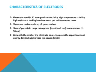 CHARACTERISTICS OF ELECTRODES
 Electrodes used in SC have good conductivity, high temperature stability,
high resistance and high surface areas per unit volume or mass.
 These electrodes made up of pores carbon
 Sizes of pores is in range micropores (less than 2 nm) to mesopores (2-
50 nm)
 Generally the smaller the electrode pores, increases the capacitance and
energy density but decrease the power density
 
