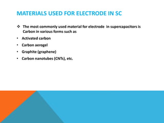 MATERIALS USED FOR ELECTRODE IN SC
 The most commonly used material for electrode in supercapacitors is
Carbon in various forms such as
• Activated carbon
• Carbon aerogel
• Graphite (graphene)
• Carbon nanotubes (CNTs), etc.
 