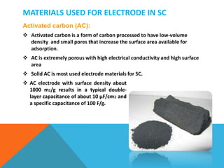 MATERIALS USED FOR ELECTRODE IN SC
Activated carbon (AC):
 Activated carbon is a form of carbon processed to have low-volume
density and small pores that increase the surface area available for
adsorption.
 AC is extremely porous with high electrical conductivity and high surface
area
 Solid AC is most used electrode materials for SC.
 AC electrode with surface density about
1000 m2/g results in a typical double-
layer capacitance of about 10 μF/cm 𝟐 and
a specific capacitance of 100 F/g.
 
