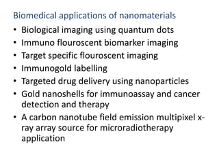 Biomedical applications of nanomaterials
• Biological imaging using quantum dots
• Immuno flouroscent biomarker imaging
• Target specific flouroscent imaging
• Immunogold labelling
• Targeted drug delivery using nanoparticles
• Gold nanoshells for immunoassay and cancer
detection and therapy
• A carbon nanotube field emission multipixel x-
ray array source for microradiotherapy
application
 