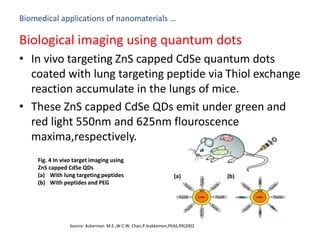 Biomedical applications of nanomaterials …
Biological imaging using quantum dots
• In vivo targeting ZnS capped CdSe quantum dots
coated with lung targeting peptide via Thiol exchange
reaction accumulate in the lungs of mice.
• These ZnS capped CdSe QDs emit under green and
red light 550nm and 625nm flouroscence
maxima,respectively.
Source: Ackerman M.E.,W.C.W. Chan,P.leakkemen,PKAS,99(2002
Fig. 4 In vivo target imaging using
ZnS capped CdSe QDs
(a) With lung targeting peptides
(b) With peptides and PEG
(a) (b)
 